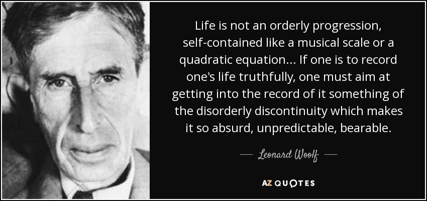 Life is not an orderly progression, self-contained like a musical scale or a quadratic equation... If one is to record one's life truthfully, one must aim at getting into the record of it something of the disorderly discontinuity which makes it so absurd, unpredictable, bearable. - Leonard Woolf