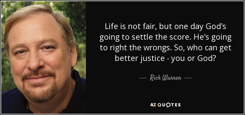 Life is not fair, but one day God's going to settle the score. He's going to right the wrongs. So, who can get better justice - you or God? - Rick Warren