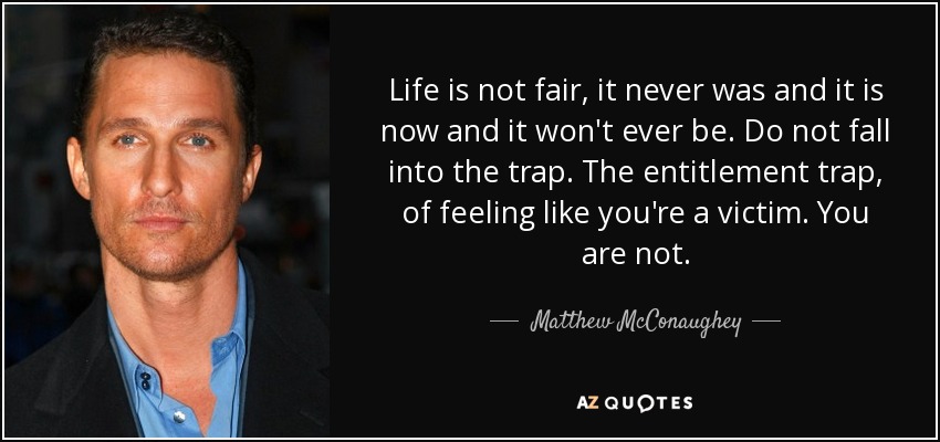 Life is not fair, it never was and it is now and it won't ever be. Do not fall into the trap. The entitlement trap, of feeling like you're a victim. You are not. - Matthew McConaughey