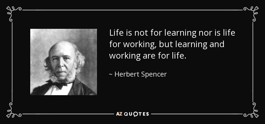 Life is not for learning nor is life for working, but learning and working are for life. - Herbert Spencer