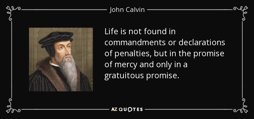 Life is not found in commandments or declarations of penalties, but in the promise of mercy and only in a gratuitous promise. - John Calvin