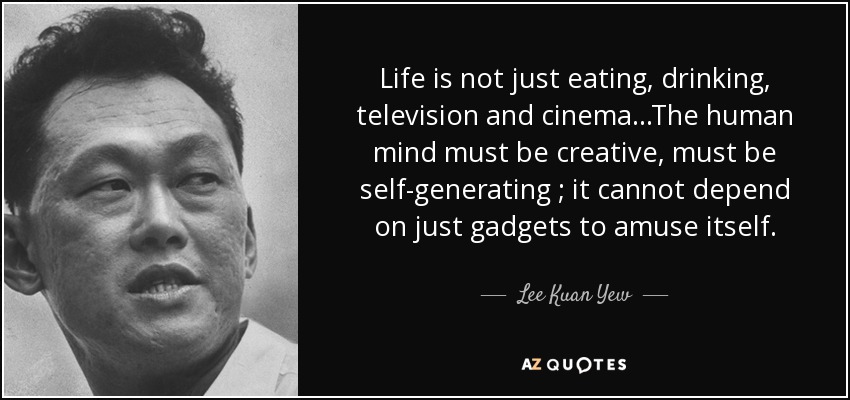 Life is not just eating, drinking, television and cinema...The human mind must be creative, must be self-generating ; it cannot depend on just gadgets to amuse itself. - Lee Kuan Yew