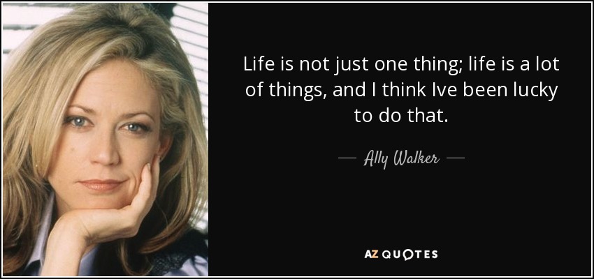 Life is not just one thing; life is a lot of things, and I think Ive been lucky to do that. - Ally Walker