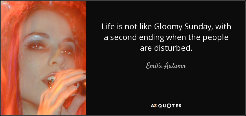 Life is not like Gloomy Sunday, with a second ending when the people are disturbed. - Emilie Autumn