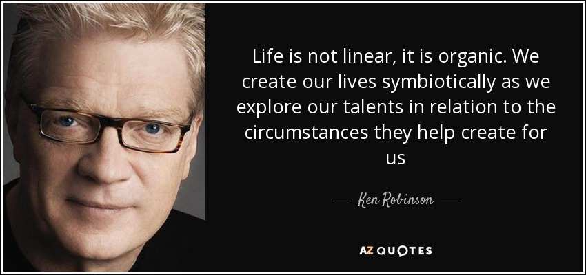 Life is not linear, it is organic. We create our lives symbiotically as we explore our talents in relation to the circumstances they help create for us - Ken Robinson