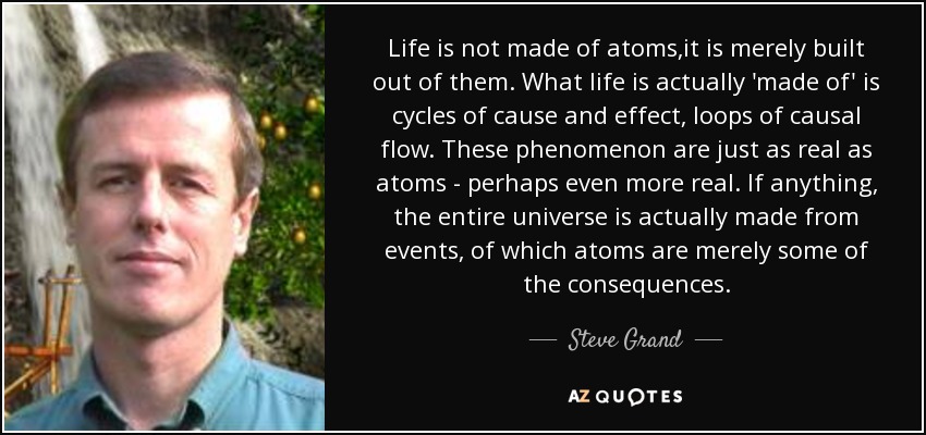Life is not made of atoms,it is merely built out of them. What life is actually 'made of' is cycles of cause and effect, loops of causal flow. These phenomenon are just as real as atoms - perhaps even more real. If anything, the entire universe is actually made from events, of which atoms are merely some of the consequences. - Steve Grand