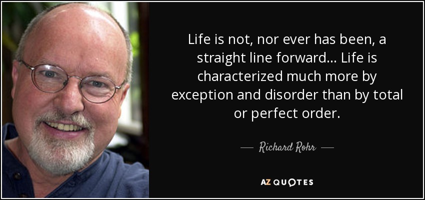 Life is not, nor ever has been, a straight line forward ... Life is characterized much more by exception and disorder than by total or perfect order. - Richard Rohr