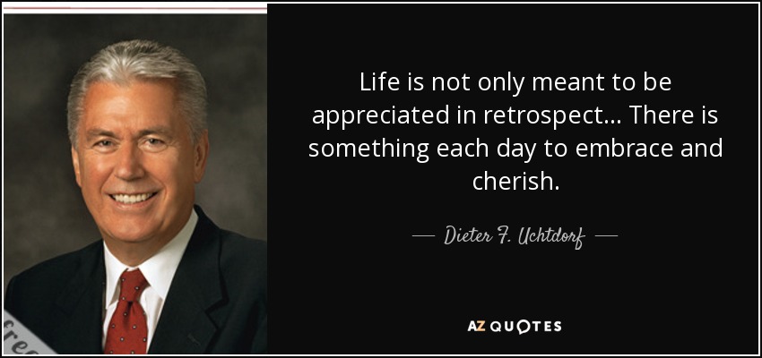 Life is not only meant to be appreciated in retrospect ... There is something each day to embrace and cherish. - Dieter F. Uchtdorf