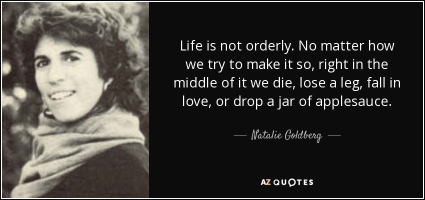 Life is not orderly. No matter how we try to make it so, right in the middle of it we die, lose a leg, fall in love, or drop a jar of applesauce. - Natalie Goldberg