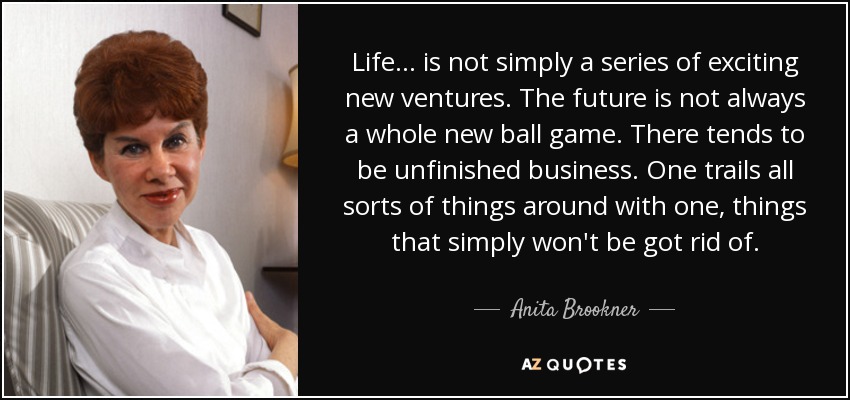 Life... is not simply a series of exciting new ventures. The future is not always a whole new ball game. There tends to be unfinished business. One trails all sorts of things around with one, things that simply won't be got rid of. - Anita Brookner