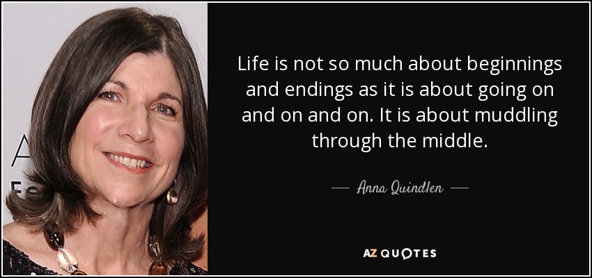 Life is not so much about beginnings and endings as it is about going on and on and on. It is about muddling through the middle. - Anna Quindlen