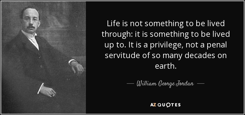 Life is not something to be lived through: it is something to be lived up to. It is a privilege, not a penal servitude of so many decades on earth. - William George Jordan