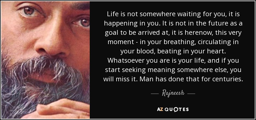 Life is not somewhere waiting for you, it is happening in you. It is not in the future as a goal to be arrived at, it is herenow, this very moment - in your breathing, circulating in your blood, beating in your heart. Whatsoever you are is your life, and if you start seeking meaning somewhere else, you will miss it. Man has done that for centuries. - Rajneesh