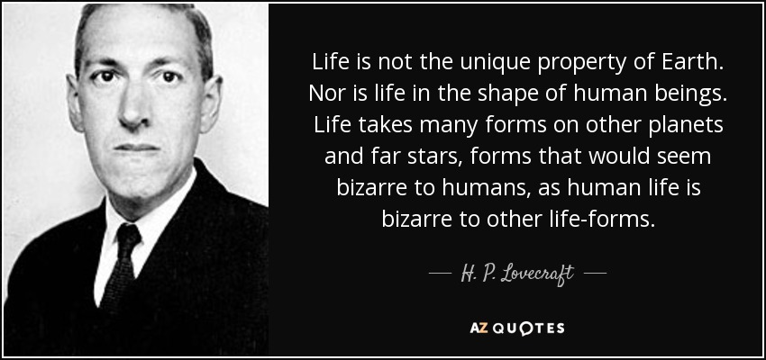 Life is not the unique property of Earth. Nor is life in the shape of human beings. Life takes many forms on other planets and far stars, forms that would seem bizarre to humans, as human life is bizarre to other life-forms. - H. P. Lovecraft