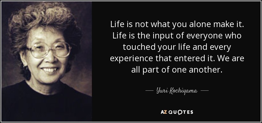 Life is not what you alone make it. Life is the input of everyone who touched your life and every experience that entered it. We are all part of one another. - Yuri Kochiyama