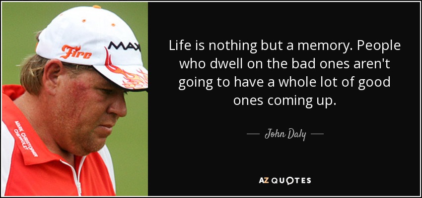 Life is nothing but a memory. People who dwell on the bad ones aren't going to have a whole lot of good ones coming up. - John Daly