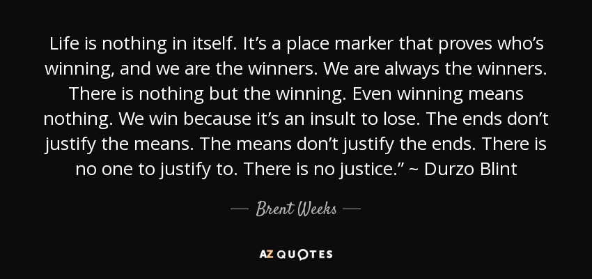 Life is nothing in itself. It’s a place marker that proves who’s winning, and we are the winners. We are always the winners. There is nothing but the winning. Even winning means nothing. We win because it’s an insult to lose. The ends don’t justify the means. The means don’t justify the ends. There is no one to justify to. There is no justice.” ~ Durzo Blint - Brent Weeks