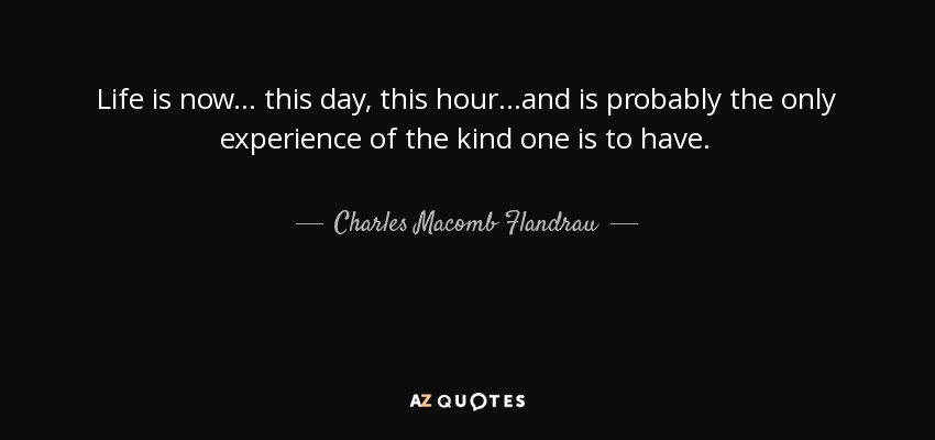 Life is now... this day, this hour...and is probably the only experience of the kind one is to have. - Charles Macomb Flandrau