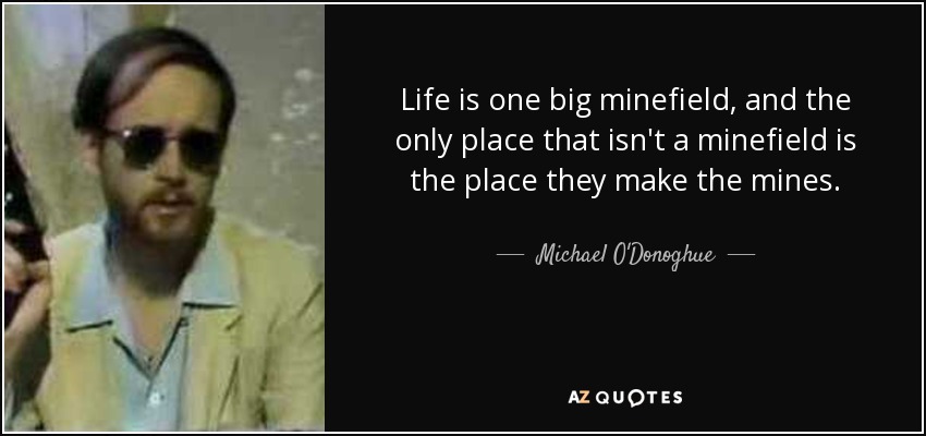 Life is one big minefield, and the only place that isn't a minefield is the place they make the mines. - Michael O'Donoghue