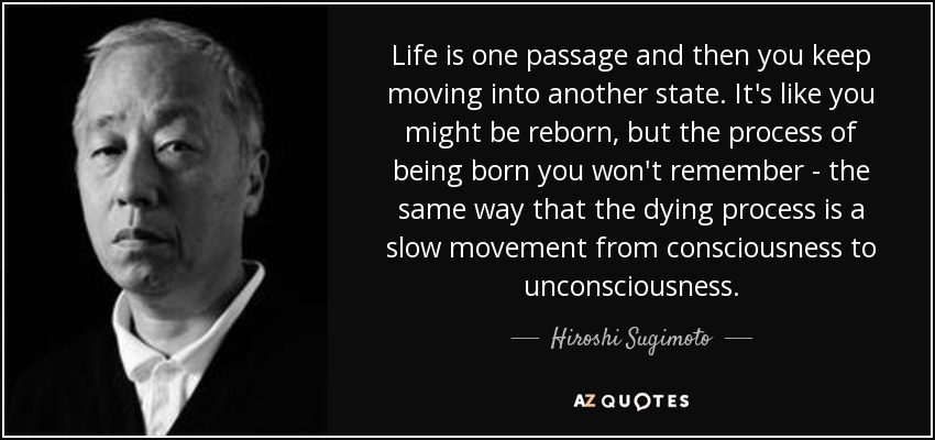 Life is one passage and then you keep moving into another state. It's like you might be reborn, but the process of being born you won't remember - the same way that the dying process is a slow movement from consciousness to unconsciousness. - Hiroshi Sugimoto
