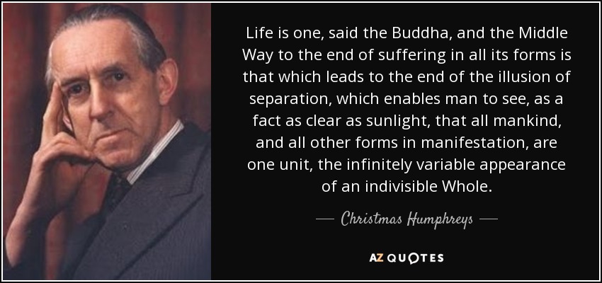 Life is one, said the Buddha, and the Middle Way to the end of suffering in all its forms is that which leads to the end of the illusion of separation, which enables man to see, as a fact as clear as sunlight, that all mankind, and all other forms in manifestation, are one unit, the infinitely variable appearance of an indivisible Whole. - Christmas Humphreys