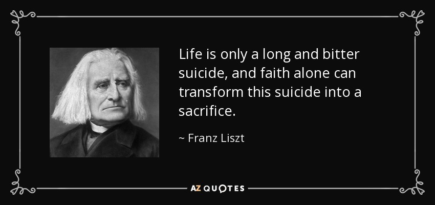 Life is only a long and bitter suicide, and faith alone can transform this suicide into a sacrifice. - Franz Liszt
