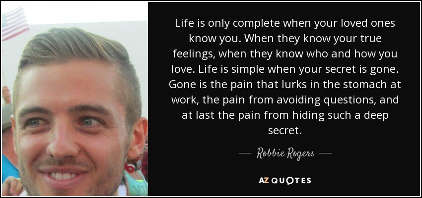 Life is only complete when your loved ones know you. When they know your true feelings, when they know who and how you love. Life is simple when your secret is gone. Gone is the pain that lurks in the stomach at work, the pain from avoiding questions, and at last the pain from hiding such a deep secret. - Robbie Rogers