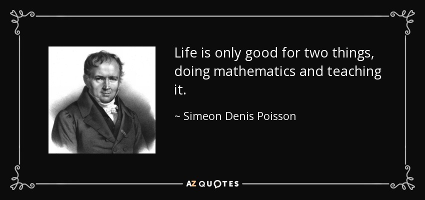 Life is only good for two things, doing mathematics and teaching it. - Simeon Denis Poisson