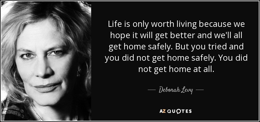 Life is only worth living because we hope it will get better and we'll all get home safely. But you tried and you did not get home safely. You did not get home at all. - Deborah Levy