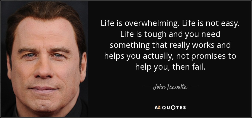 Life is overwhelming. Life is not easy. Life is tough and you need something that really works and helps you actually, not promises to help you, then fail. - John Travolta