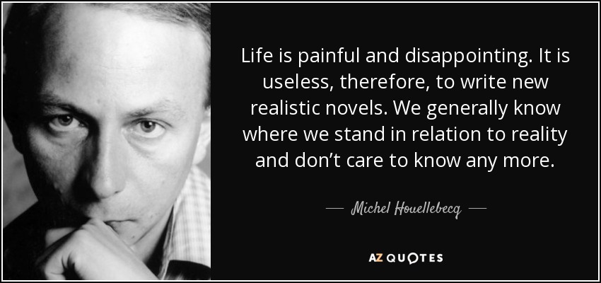 Life is painful and disappointing. It is useless, therefore, to write new realistic novels. We generally know where we stand in relation to reality and don’t care to know any more. - Michel Houellebecq