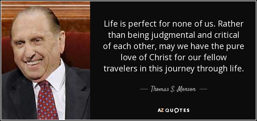 Life is perfect for none of us. Rather than being judgmental and critical of each other, may we have the pure love of Christ for our fellow travelers in this journey through life. - Thomas S. Monson