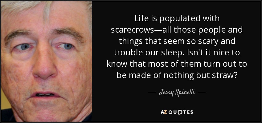 Life is populated with scarecrows—all those people and things that seem so scary and trouble our sleep. Isn't it nice to know that most of them turn out to be made of nothing but straw? - Jerry Spinelli