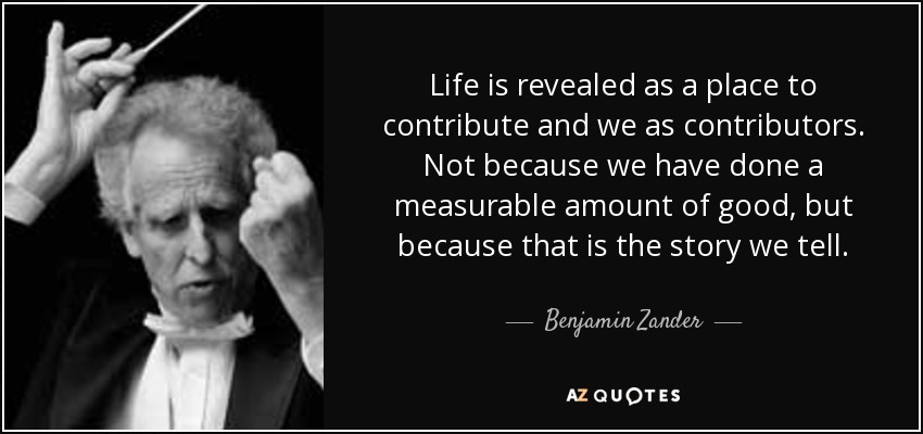 Life is revealed as a place to contribute and we as contributors. Not because we have done a measurable amount of good, but because that is the story we tell. - Benjamin Zander