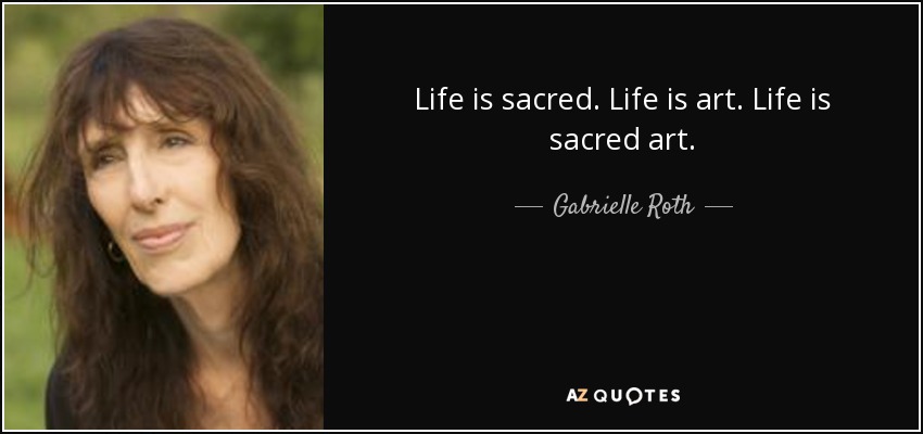 Life is sacred. Life is art. Life is sacred art. - Gabrielle Roth