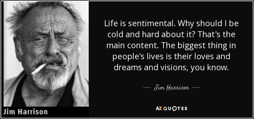 Life is sentimental. Why should I be cold and hard about it? That's the main content. The biggest thing in people's lives is their loves and dreams and visions, you know. - Jim Harrison
