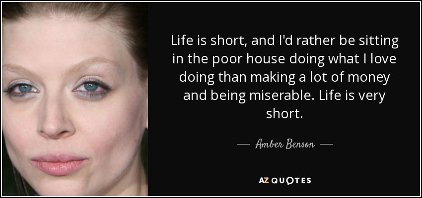 Life is short, and I'd rather be sitting in the poor house doing what I love doing than making a lot of money and being miserable. Life is very short. - Amber Benson