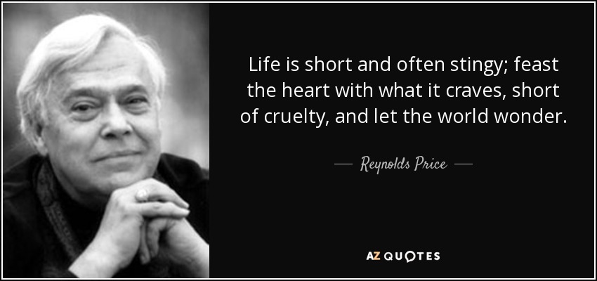 Life is short and often stingy; feast the heart with what it craves, short of cruelty, and let the world wonder. - Reynolds Price