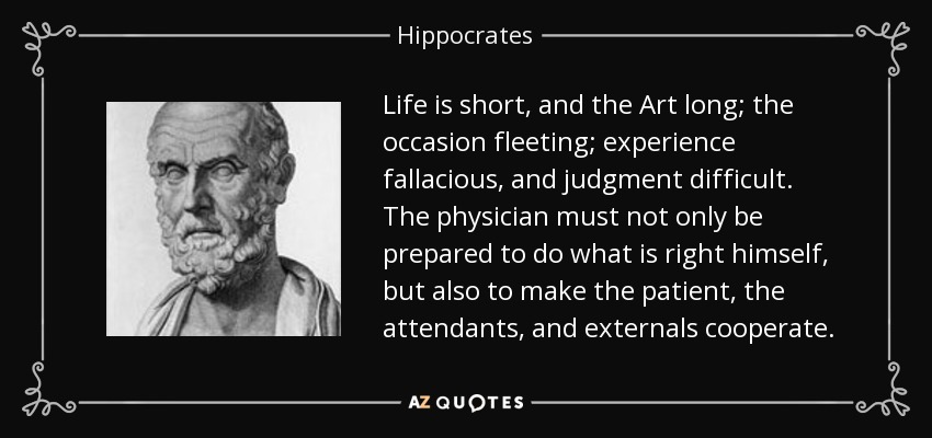 Life is short, and the Art long; the occasion fleeting; experience fallacious, and judgment difficult. The physician must not only be prepared to do what is right himself, but also to make the patient, the attendants, and externals cooperate. - Hippocrates