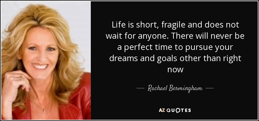 Life is short, fragile and does not wait for anyone. There will never be a perfect time to pursue your dreams and goals other than right now - Rachael Bermingham