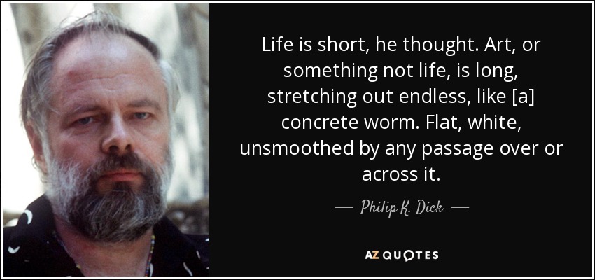 Life is short, he thought. Art, or something not life, is long, stretching out endless, like [a] concrete worm. Flat, white, unsmoothed by any passage over or across it. - Philip K. Dick