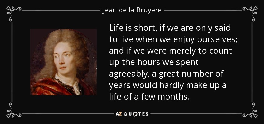 Life is short, if we are only said to live when we enjoy ourselves; and if we were merely to count up the hours we spent agreeably, a great number of years would hardly make up a life of a few months. - Jean de la Bruyere