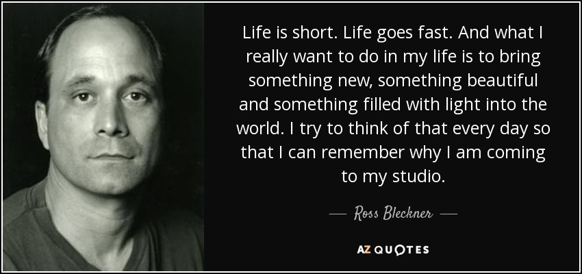 Life is short. Life goes fast. And what I really want to do in my life is to bring something new, something beautiful and something filled with light into the world. I try to think of that every day so that I can remember why I am coming to my studio. - Ross Bleckner