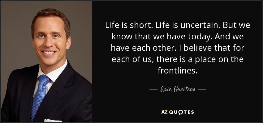 Life is short. Life is uncertain. But we know that we have today. And we have each other. I believe that for each of us, there is a place on the frontlines. - Eric Greitens
