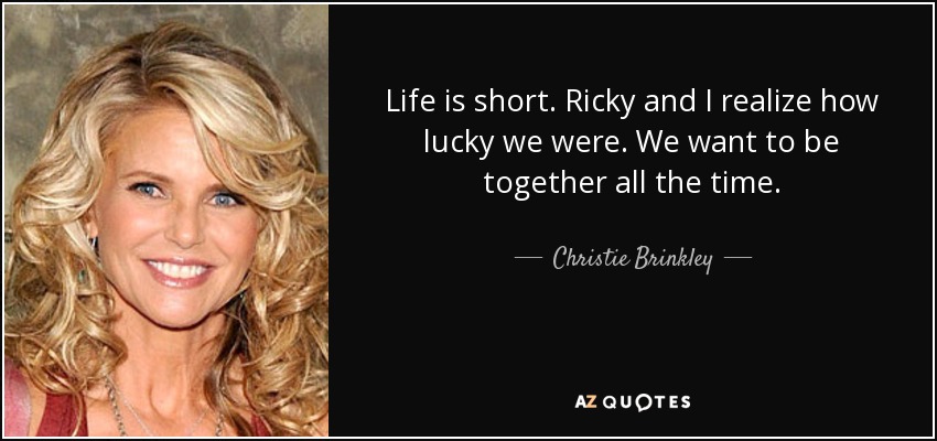 Life is short. Ricky and I realize how lucky we were. We want to be together all the time. - Christie Brinkley