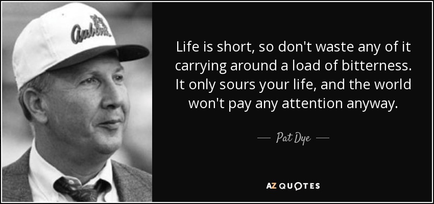 Life is short, so don't waste any of it carrying around a load of bitterness. It only sours your life, and the world won't pay any attention anyway. - Pat Dye
