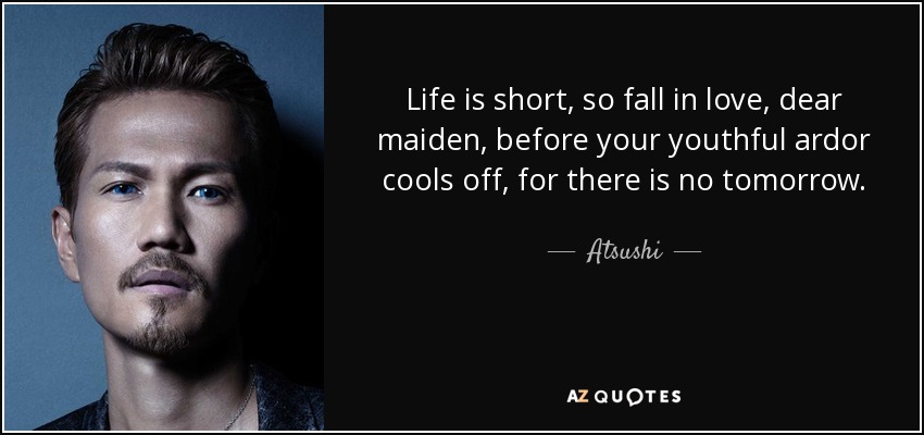 Life is short, so fall in love, dear maiden, before your youthful ardor cools off, for there is no tomorrow. - Atsushi