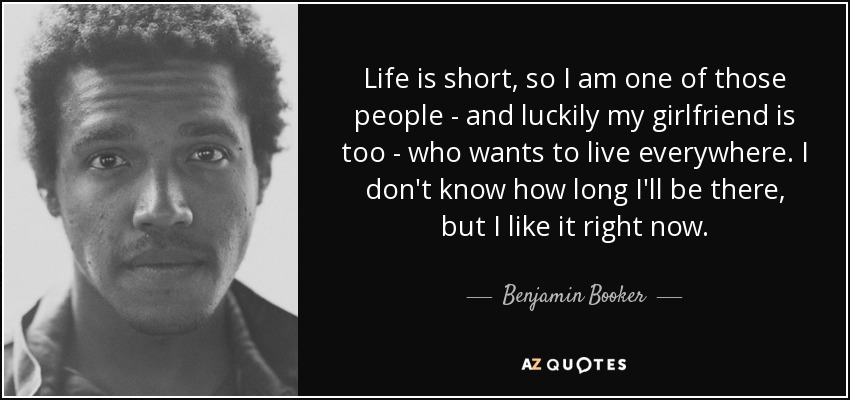 Life is short, so I am one of those people - and luckily my girlfriend is too - who wants to live everywhere. I don't know how long I'll be there, but I like it right now. - Benjamin Booker
