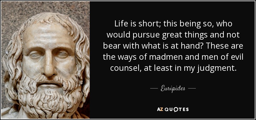 Life is short; this being so, who would pursue great things and not bear with what is at hand? These are the ways of madmen and men of evil counsel, at least in my judgment. - Euripides