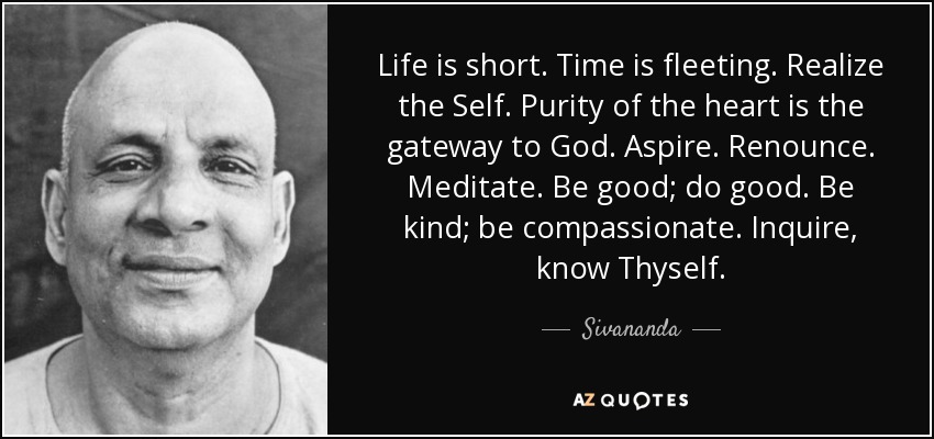 Life is short. Time is fleeting. Realize the Self. Purity of the heart is the gateway to God. Aspire. Renounce. Meditate. Be good; do good. Be kind; be compassionate. Inquire, know Thyself. - Sivananda